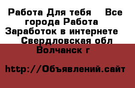 Работа Для тебя  - Все города Работа » Заработок в интернете   . Свердловская обл.,Волчанск г.